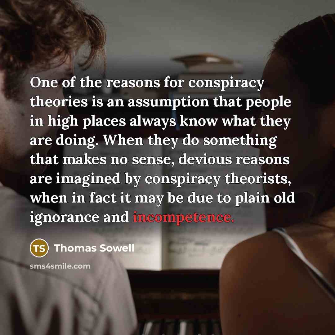 “One of the reasons for conspiracy theories is an assumption that people in high places always know what they are doing. When they do something that makes no sense, devious reasons are imagined by conspiracy theorists, when in fact it may be due to plain old ignorance and incompetence.” quote by Thomas Sowell