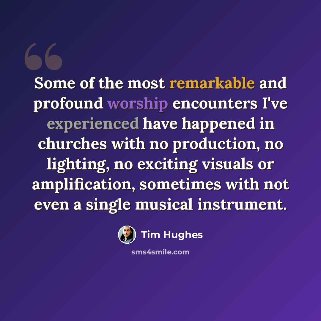 “Some of the most remarkable and profound worship encounters I've experienced have happened in churches with no production, no lighting, no exciting visuals or amplification, sometimes with not even a single musical instrument.” quote by Tim Hughes