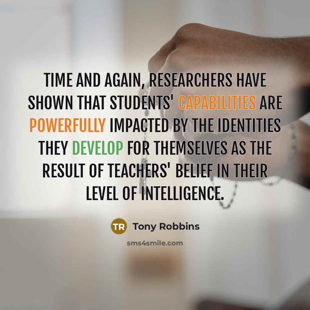 “Time and again, researchers have shown that students' capabilities are powerfully impacted by the identities they develop for themselves as the result of teachers' belief in their level of intelligence.” quote by Tony Robbins
