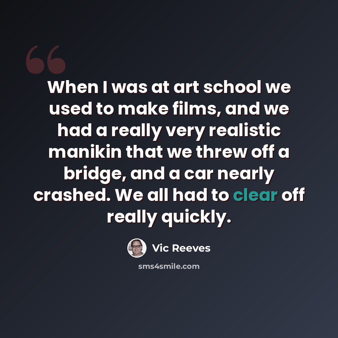 “When I was at art school we used to make films, and we had a really very realistic manikin that we threw off a bridge, and a car nearly crashed. We all had to clear off really quickly.” quote by Vic Reeves