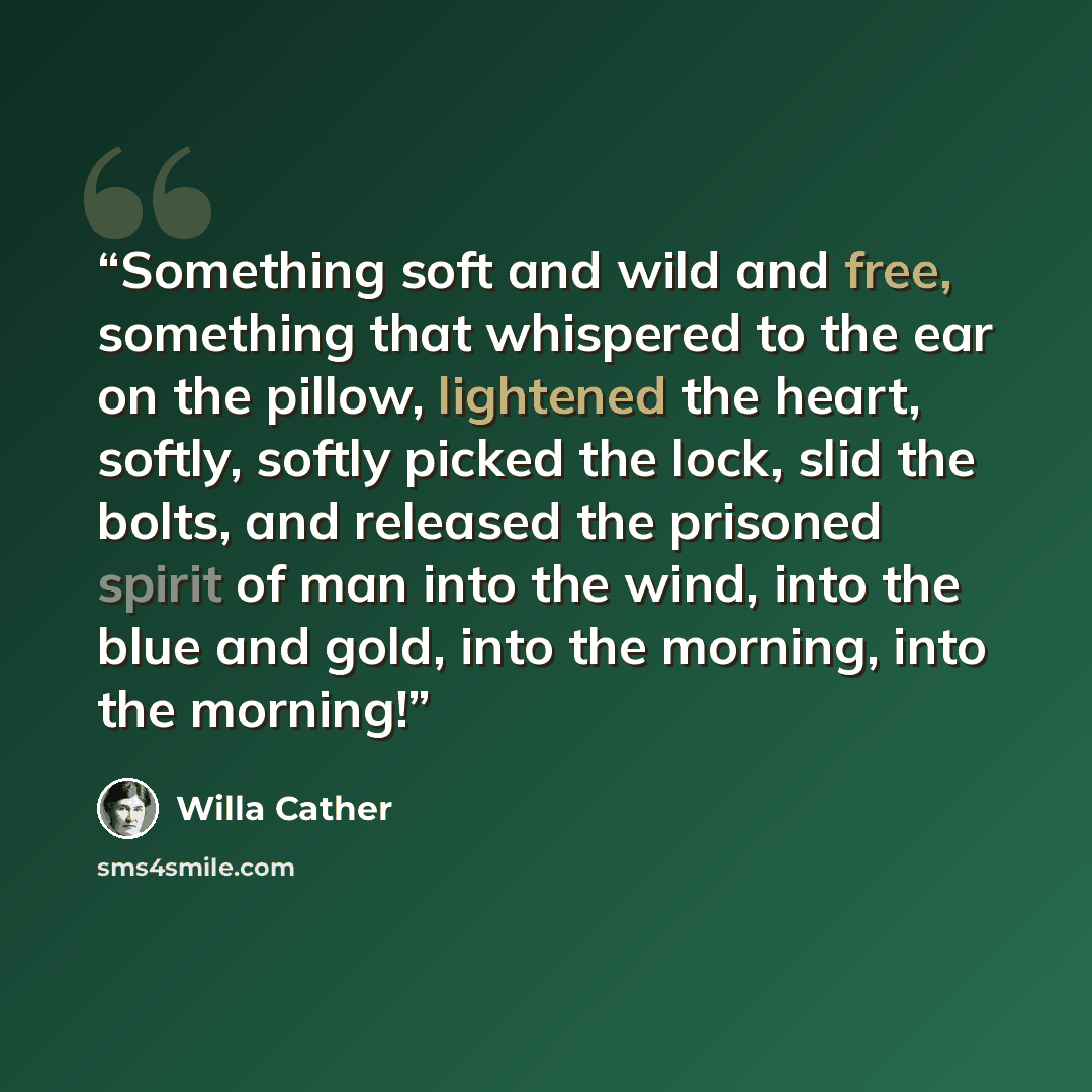 “Something soft and wild and free, something that whispered to the ear on the pillow, lightened the heart, softly, softly picked the lock, slid the bolts, and released the prisoned spirit of man into the wind, into the blue and gold, into the morning, into the morning!” quote by Willa Cather