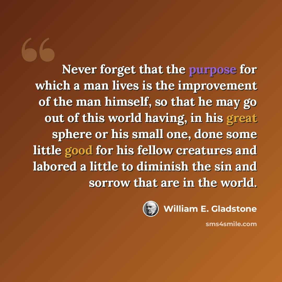 “Never forget that the purpose for which a man lives is the improvement of the man himself, so that he may go out of this world having, in his great sphere or his small one, done some little good for his fellow creatures and labored a little to diminish the sin and sorrow that are in the world.” quote by William E. Gladstone