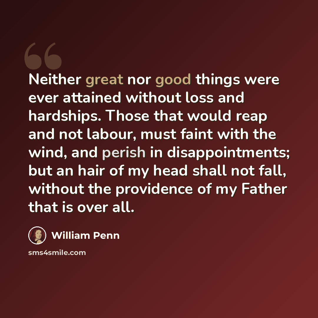 “Neither great nor good things were ever attained without loss and hardships. Those that would reap and not labour, must faint with the wind, and perish in disappointments; but an hair of my head shall not fall, without the providence of my Father that is over all.” quote by William Penn