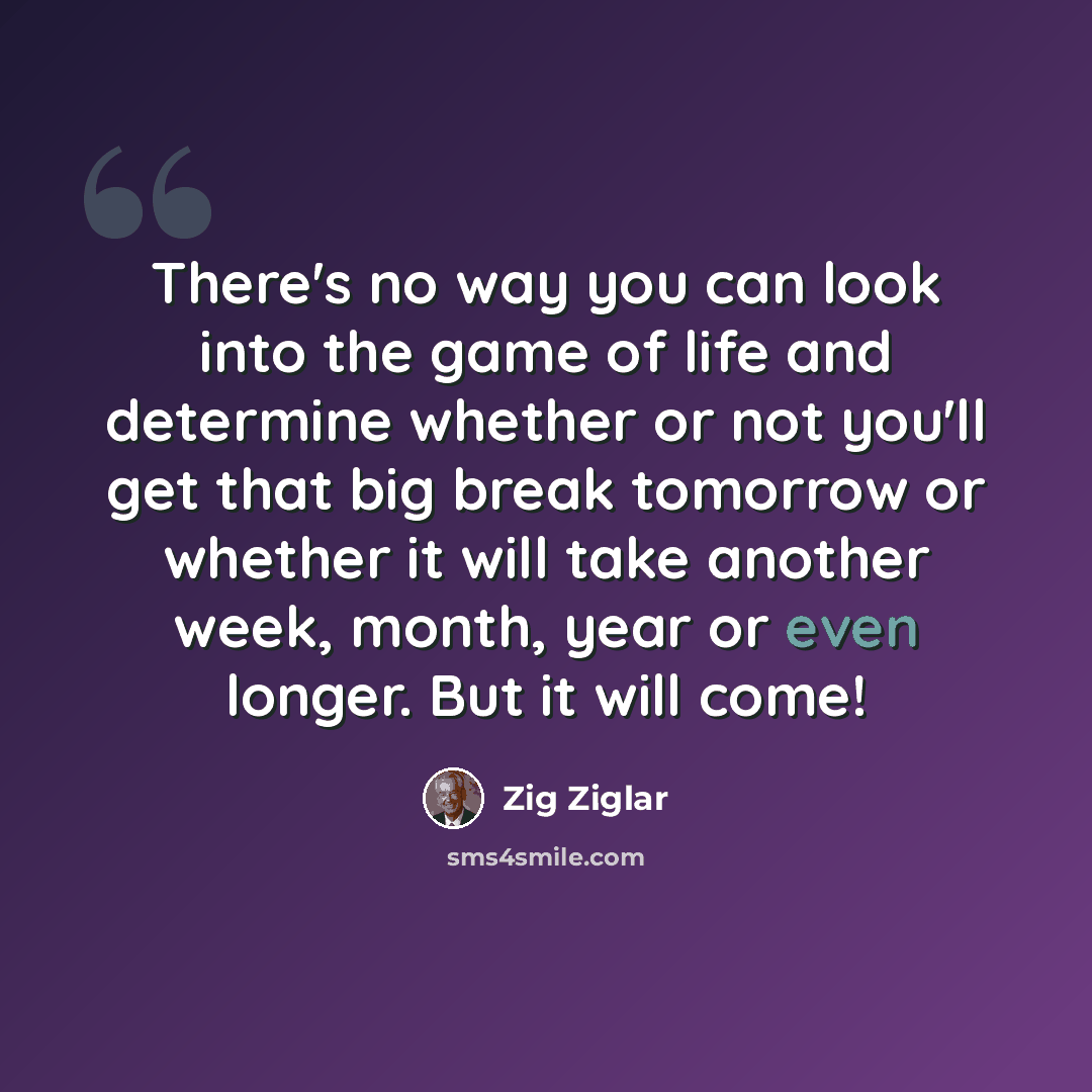 “There's no way you can look into the game of life and determine whether or not you'll get that big break tomorrow or whether it will take another week, month, year or even longer. But it will come!” quote by Zig Ziglar