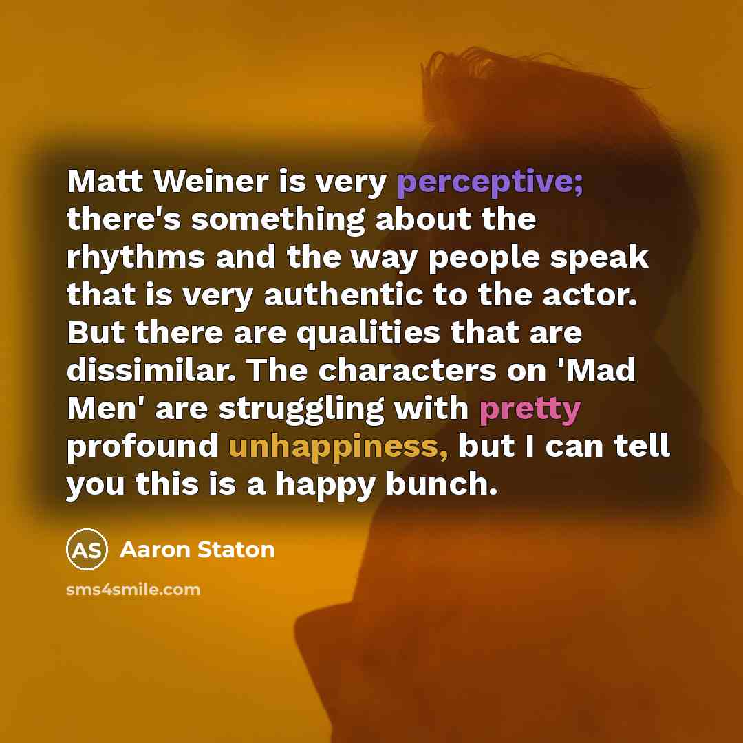 “Matt Weiner is very perceptive; there's something about the rhythms and the way people speak that is very authentic to the actor. But there are qualities that are dissimilar. The characters on 'Mad Men' are struggling with pretty profound unhappiness, but I can tell you this is a happy bunch.” quote by Aaron Staton