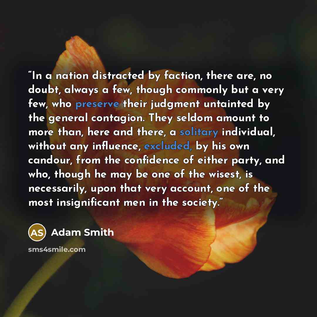 “In a nation distracted by faction, there are, no doubt, always a few, though commonly but a very few, who preserve their judgment untainted by the general contagion. They seldom amount to more than, here and there, a solitary individual, without any influence, excluded, by his own candour, from…” quote by Adam Smith