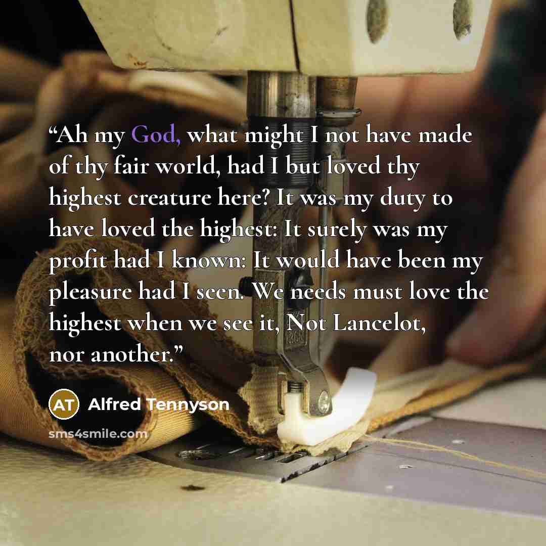 “Ah my God, what might I not have made of thy fair world, had I but loved thy highest creature here? It was my duty to have loved the highest: It surely was my profit had I known: It would have been my pleasure had I seen. We needs must love the highest when we see it, Not Lancelot, nor another.” quote by Alfred Tennyson