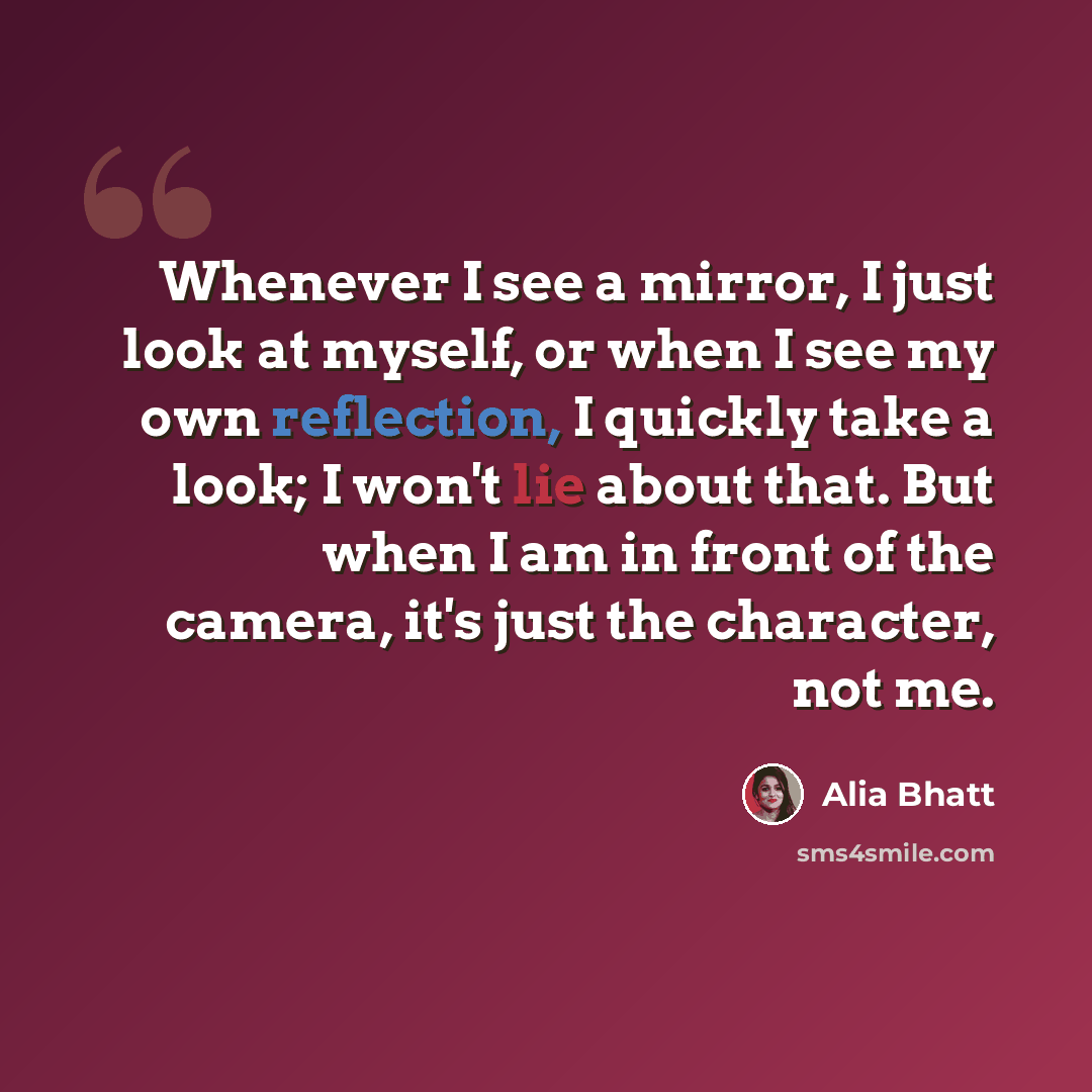 “Whenever I see a mirror, I just look at myself, or when I see my own reflection, I quickly take a look; I won't lie about that. But when I am in front of the camera, it's just the character, not me.” quote by Alia Bhatt