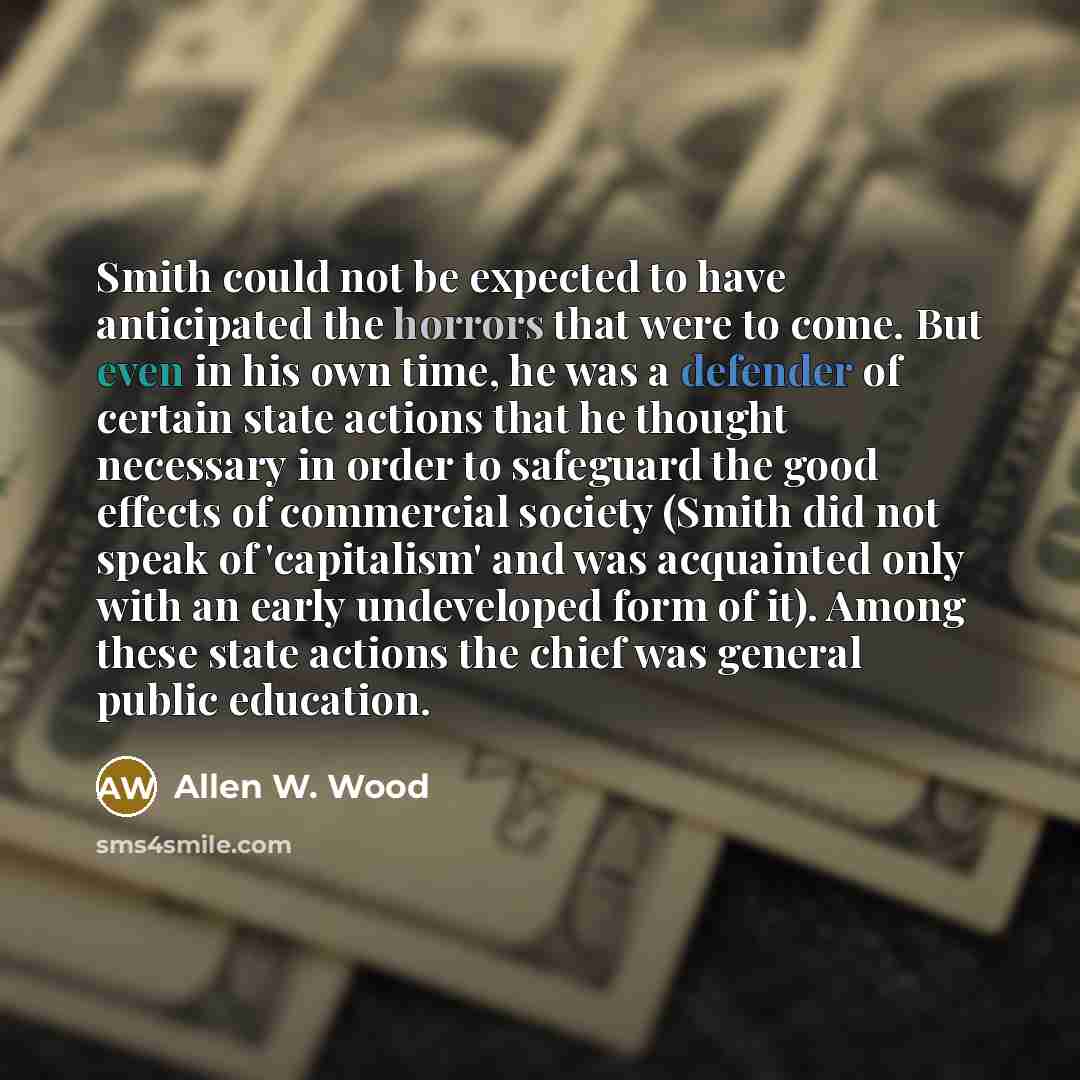“Smith could not be expected to have anticipated the horrors that were to come. But even in his own time, he was a defender of certain state actions that he thought necessary in order to safeguard the good effects of commercial society (Smith did not speak of 'capitalism' and was acquainted only…” quote by Allen W. Wood