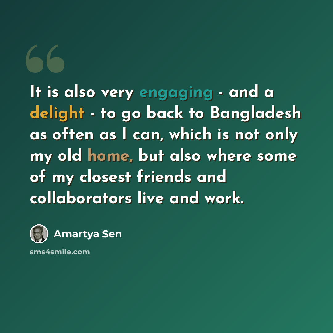 “It is also very engaging - and a delight - to go back to Bangladesh as often as I can, which is not only my old home, but also where some of my closest friends and collaborators live and work.” quote by Amartya Sen