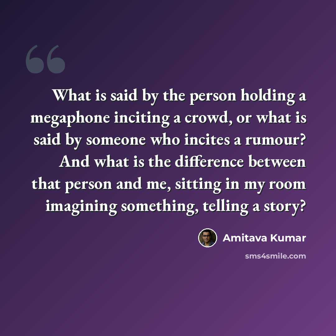 “What is said by the person holding a megaphone inciting a crowd, or what is said by someone who incites a rumour? And what is the difference between that person and me, sitting in my room imagining something, telling a story?” quote by Amitava Kumar