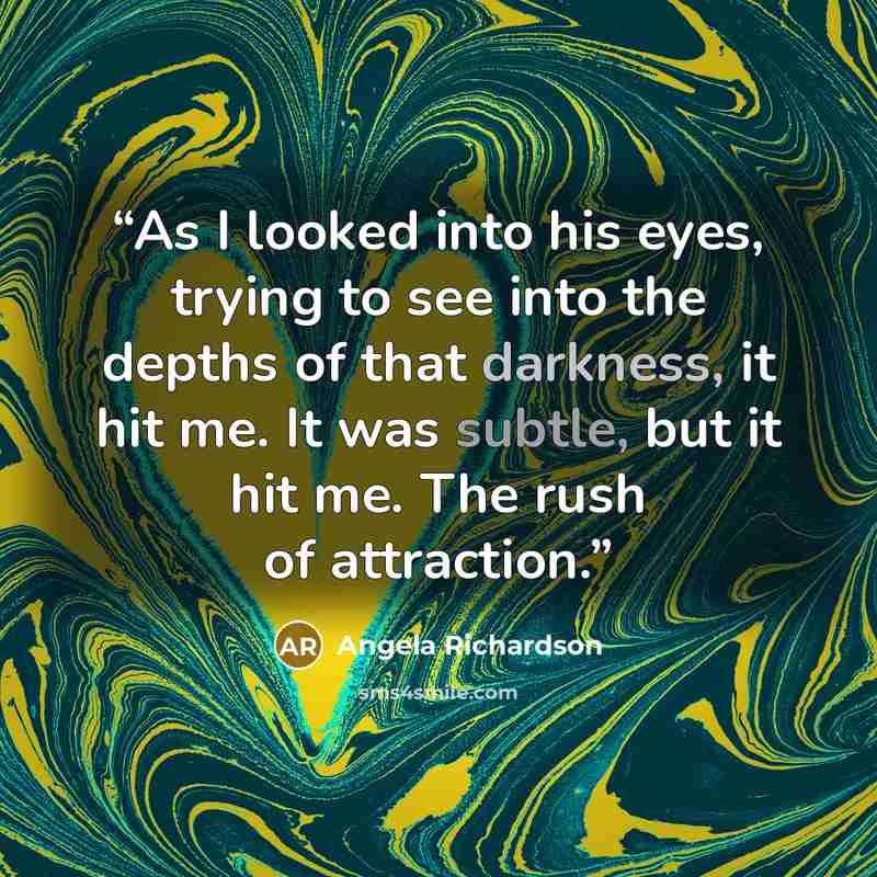 “As I looked into his eyes, trying to see into the depths of that darkness, it hit me. It was subtle, but it hit me. The rush of attraction.” quote by Angela Richardson
