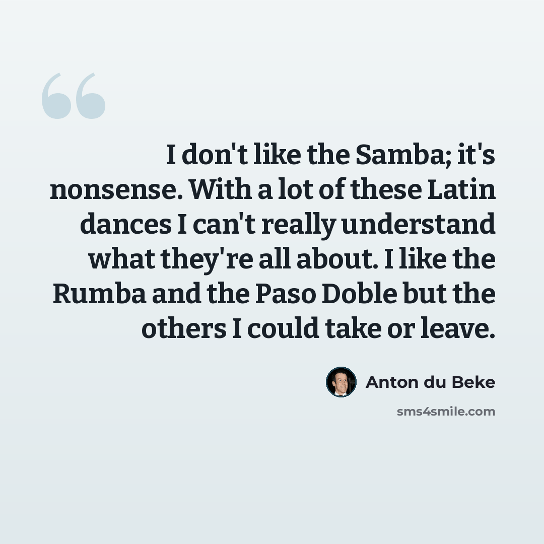 “I don't like the Samba; it's nonsense. With a lot of these Latin dances I can't really understand what they're all about. I like the Rumba and the Paso Doble but the others I could take or leave.” quote by Anton du Beke