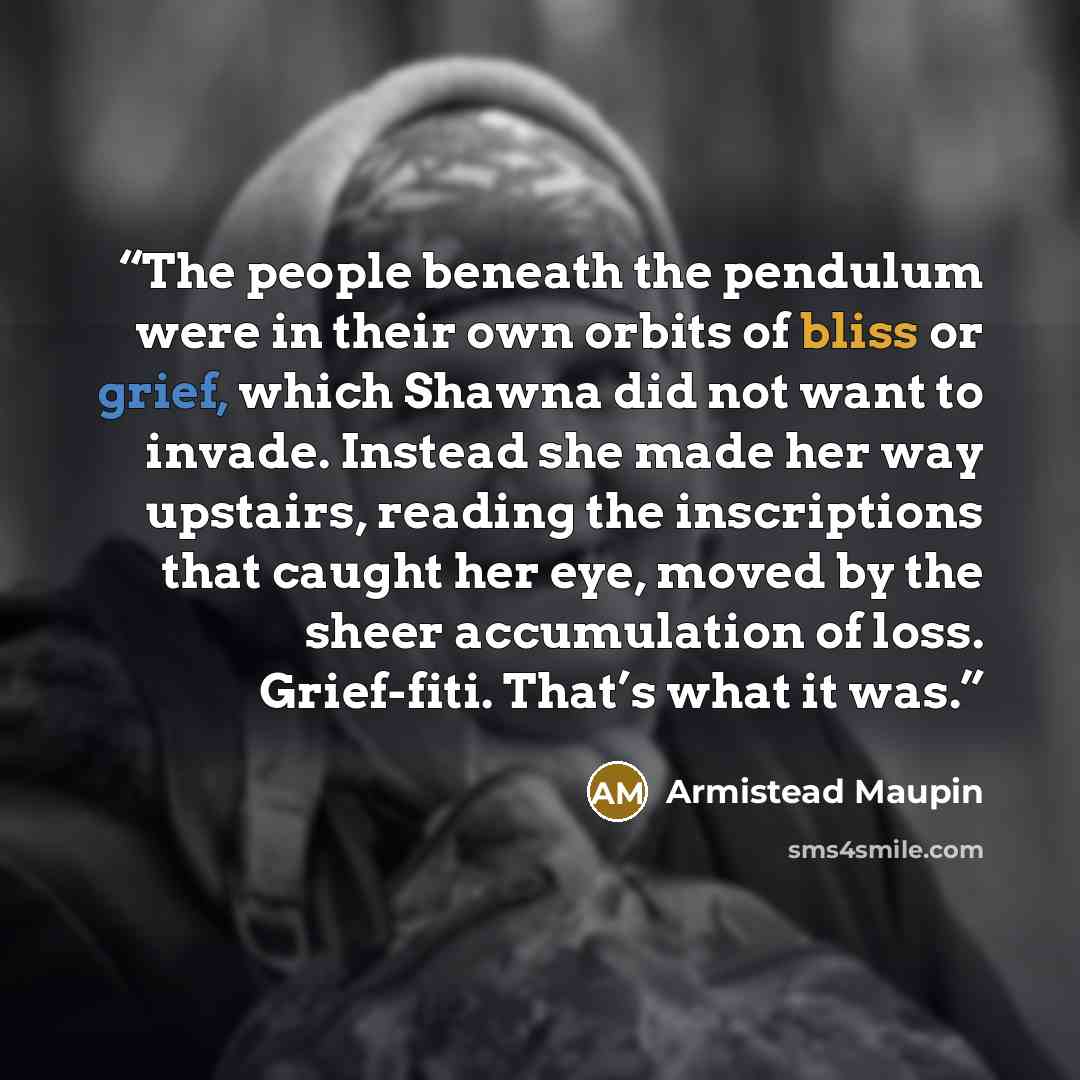 “The people beneath the pendulum were in their own orbits of bliss or grief, which Shawna did not want to invade. Instead she made her way upstairs, reading the inscriptions that caught her eye, moved by the sheer accumulation of loss. Grief-fiti. That’s what it was.” quote by Armistead Maupin