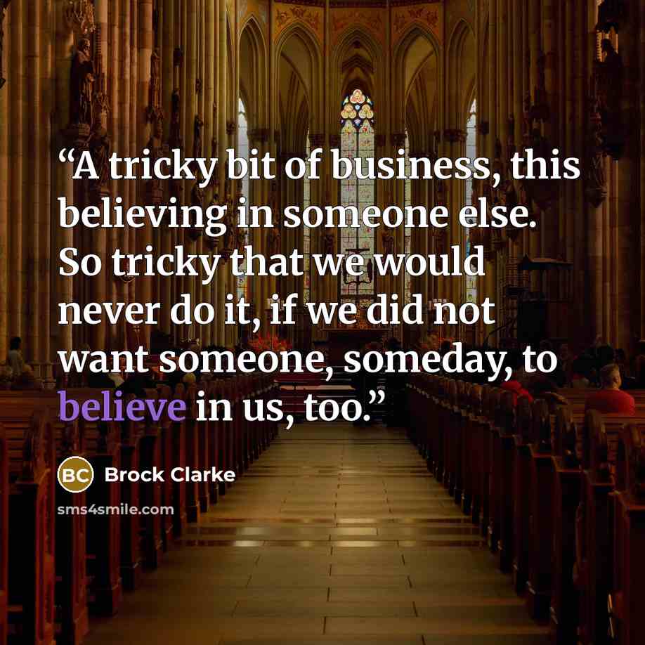 “A tricky bit of business, this believing in someone else. So tricky that we would never do it, if we did not want someone, someday, to believe in us, too.” quote by Brock Clarke