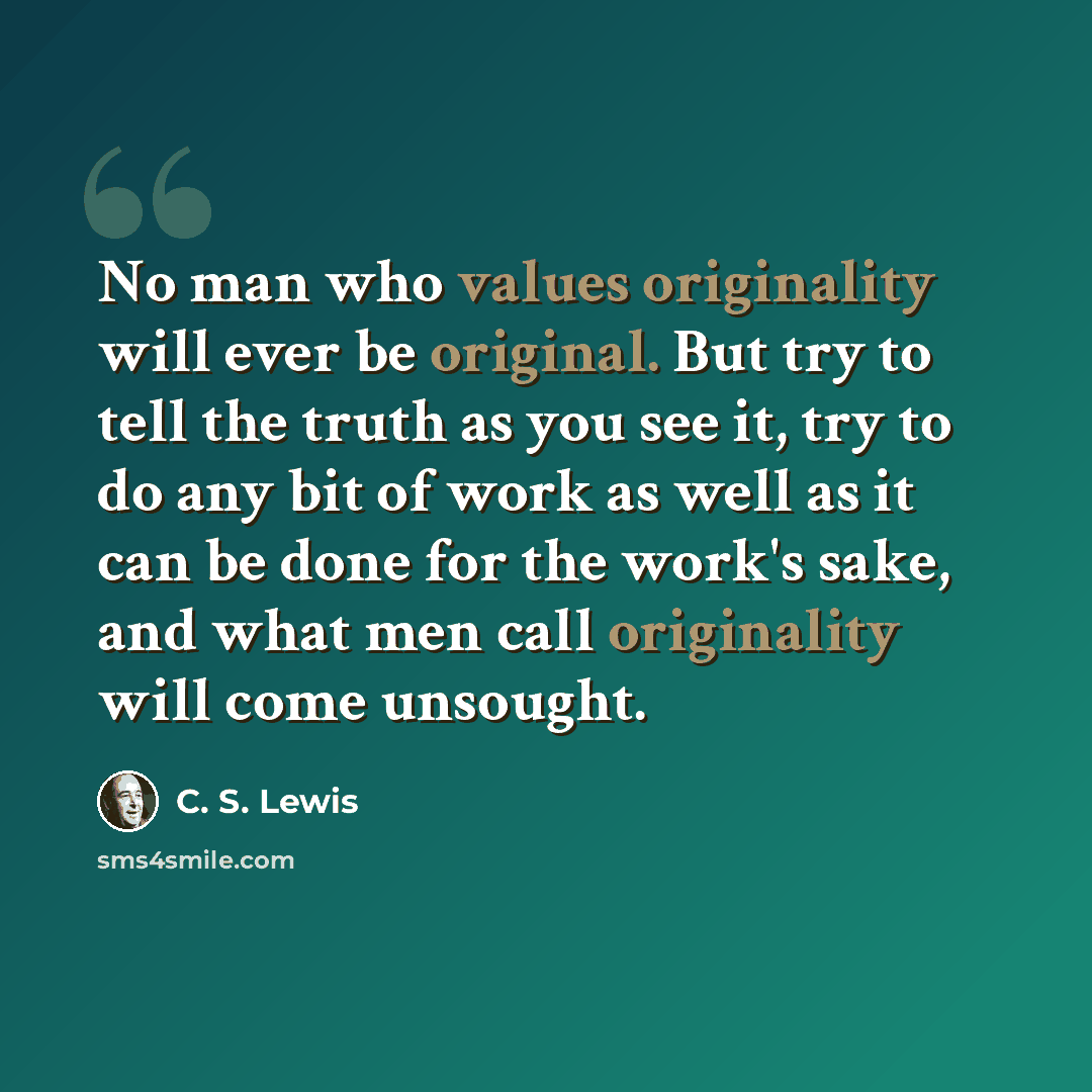 “No man who values originality will ever be original. But try to tell the truth as you see it, try to do any bit of work as well as it can be done for the work's sake, and what men call originality will come unsought.” quote by C. S. Lewis