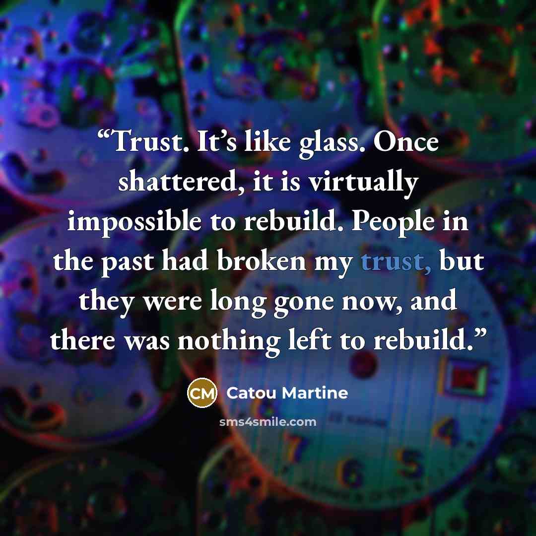 “Trust. It’s like glass. Once shattered, it is virtually impossible to rebuild. People in the past had broken my trust, but they were long gone now, and there was nothing left to rebuild.” quote by Catou Martine
