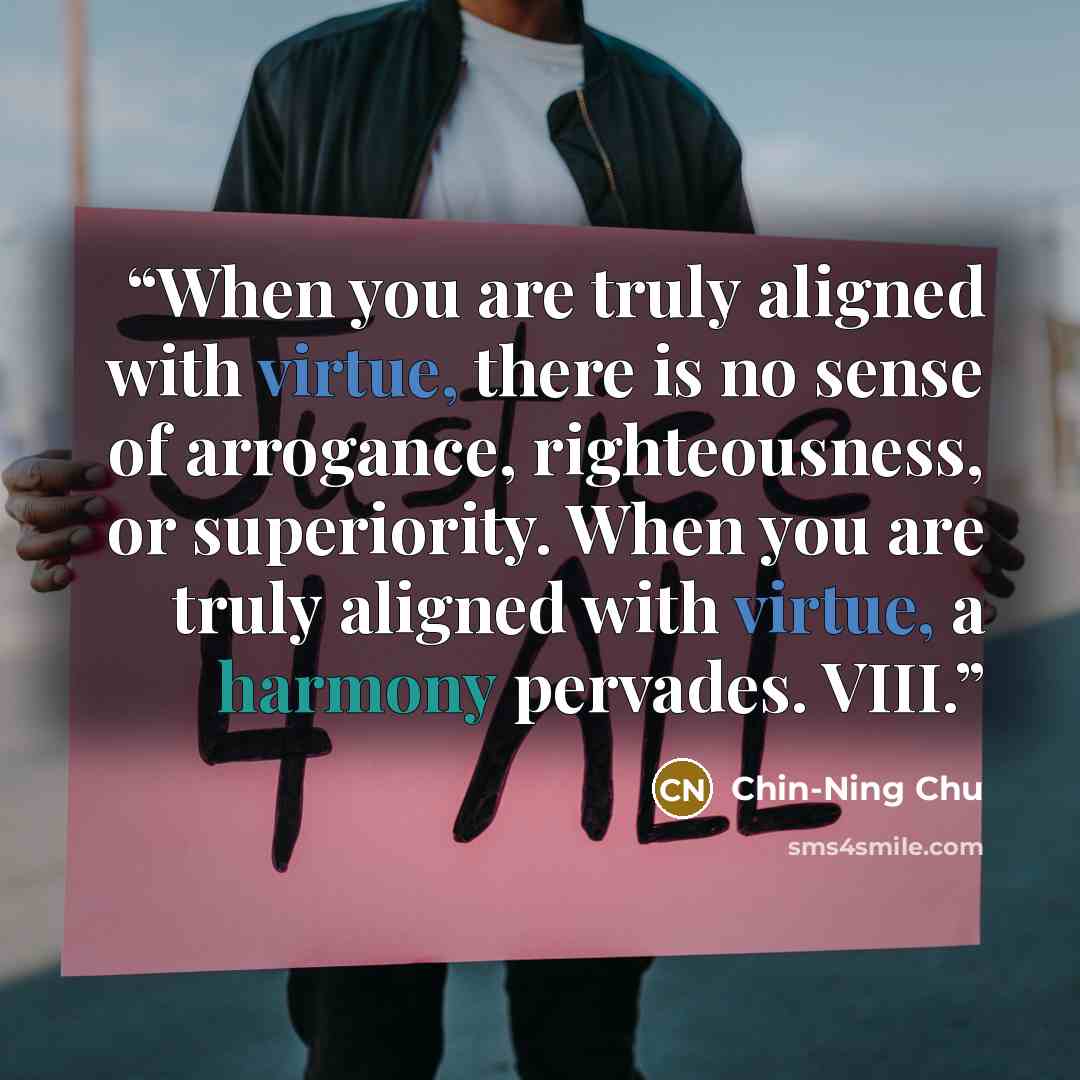 “When you are truly aligned with virtue, there is no sense of arrogance, righteousness, or superiority. When you are truly aligned with virtue, a harmony pervades. VIII.” quote by Chin-Ning Chu