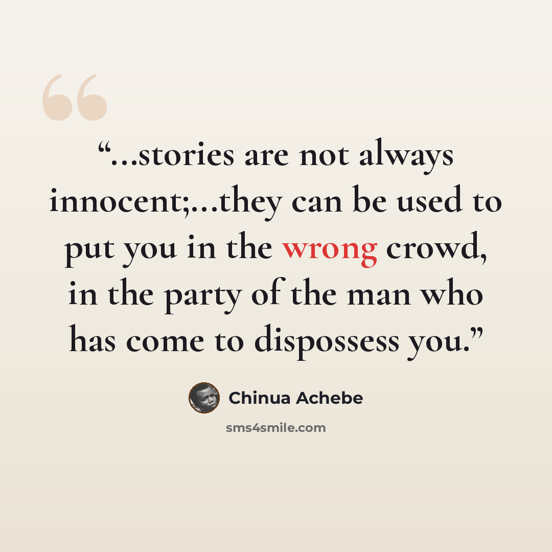 “...stories are not always innocent;...they can be used to put you in the wrong crowd, in the party of the man who has come to dispossess you.” quote by Chinua Achebe