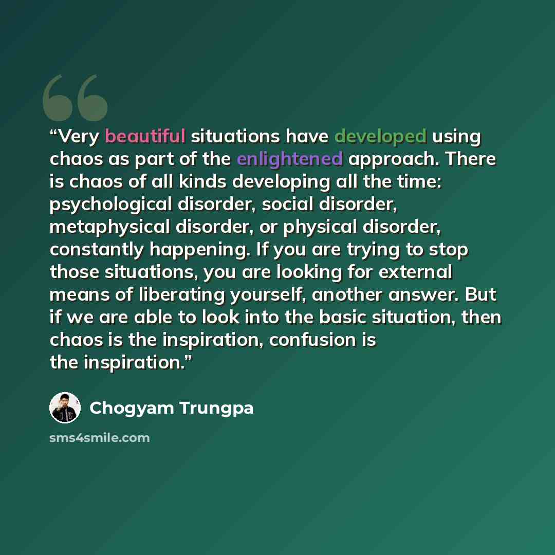 “Very beautiful situations have developed using chaos as part of the enlightened approach. There is chaos of all kinds developing all the time: psychological disorder, social disorder, metaphysical disorder, or physical disorder, constantly happening. If you are trying to stop those situations, you…” quote by Chogyam Trungpa