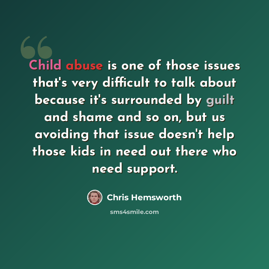 “Child abuse is one of those issues that's very difficult to talk about because it's surrounded by guilt and shame and so on, but us avoiding that issue doesn't help those kids in need out there who need support.” quote by Chris Hemsworth