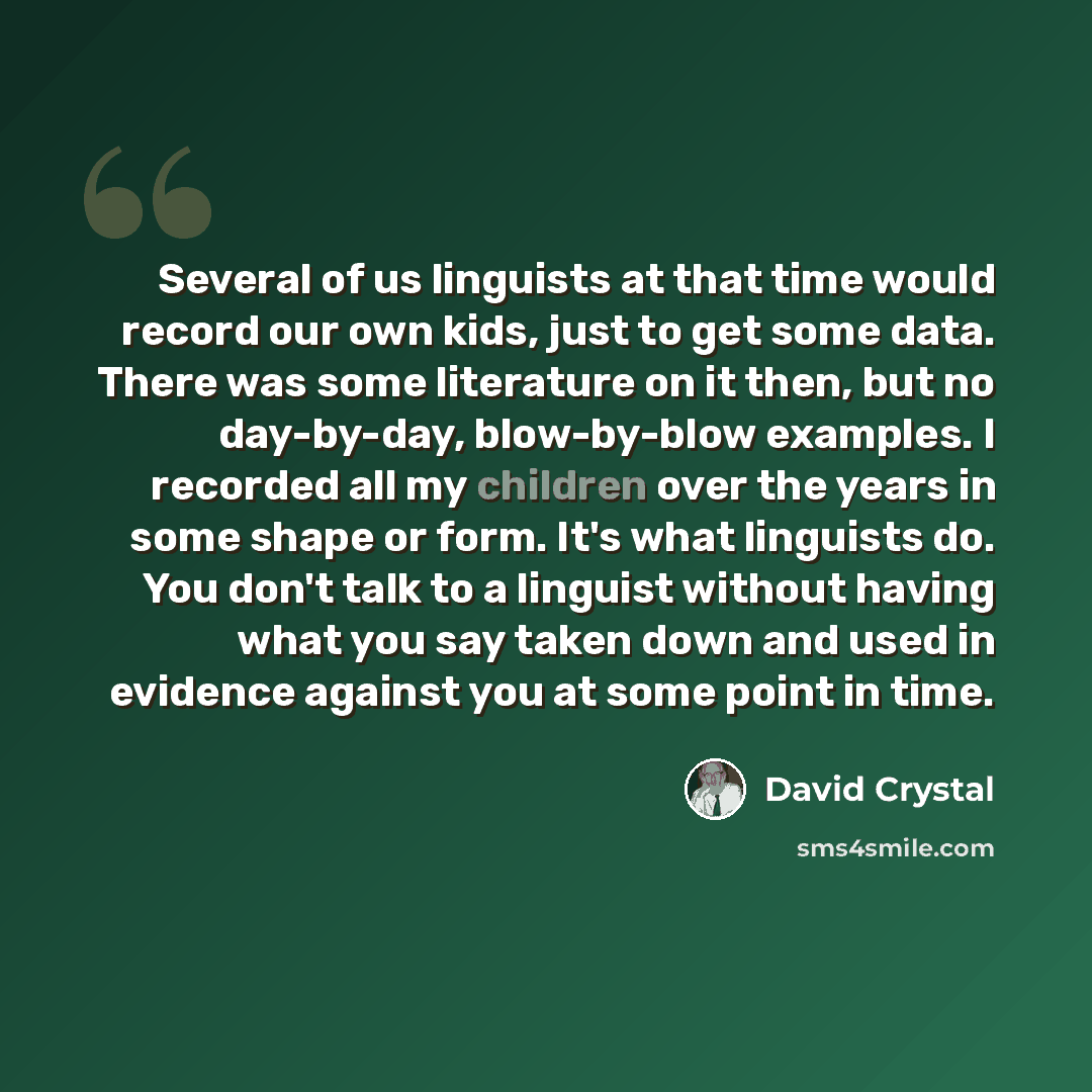 “Several of us linguists at that time would record our own kids, just to get some data. There was some literature on it then, but no day-by-day, blow-by-blow examples. I recorded all my children over the years in some shape or form. It's what linguists do. You don't talk to a linguist without…” quote by David Crystal