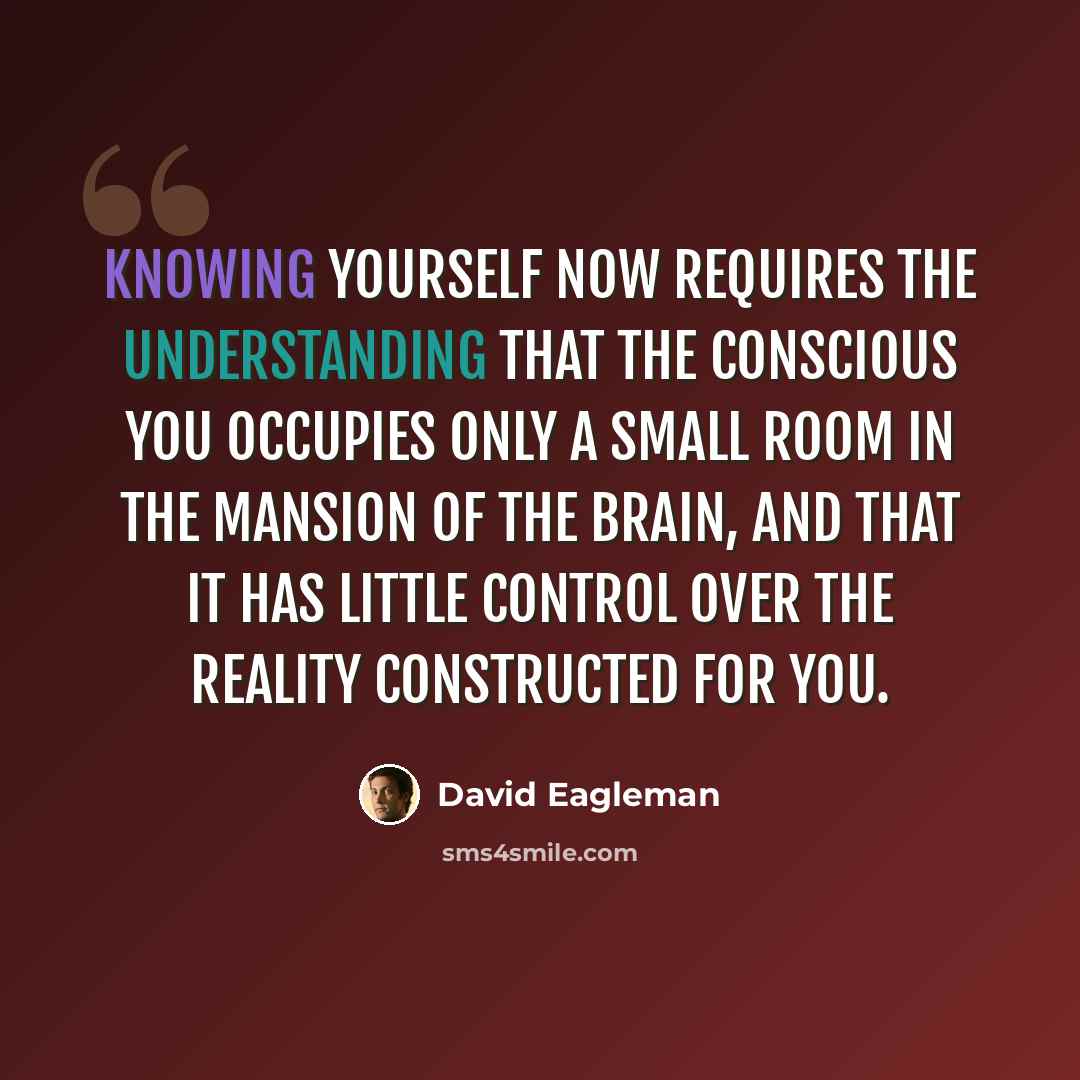 “Knowing yourself now requires the understanding that the conscious you occupies only a small room in the mansion of the brain, and that it has little control over the reality constructed for you.” quote by David Eagleman