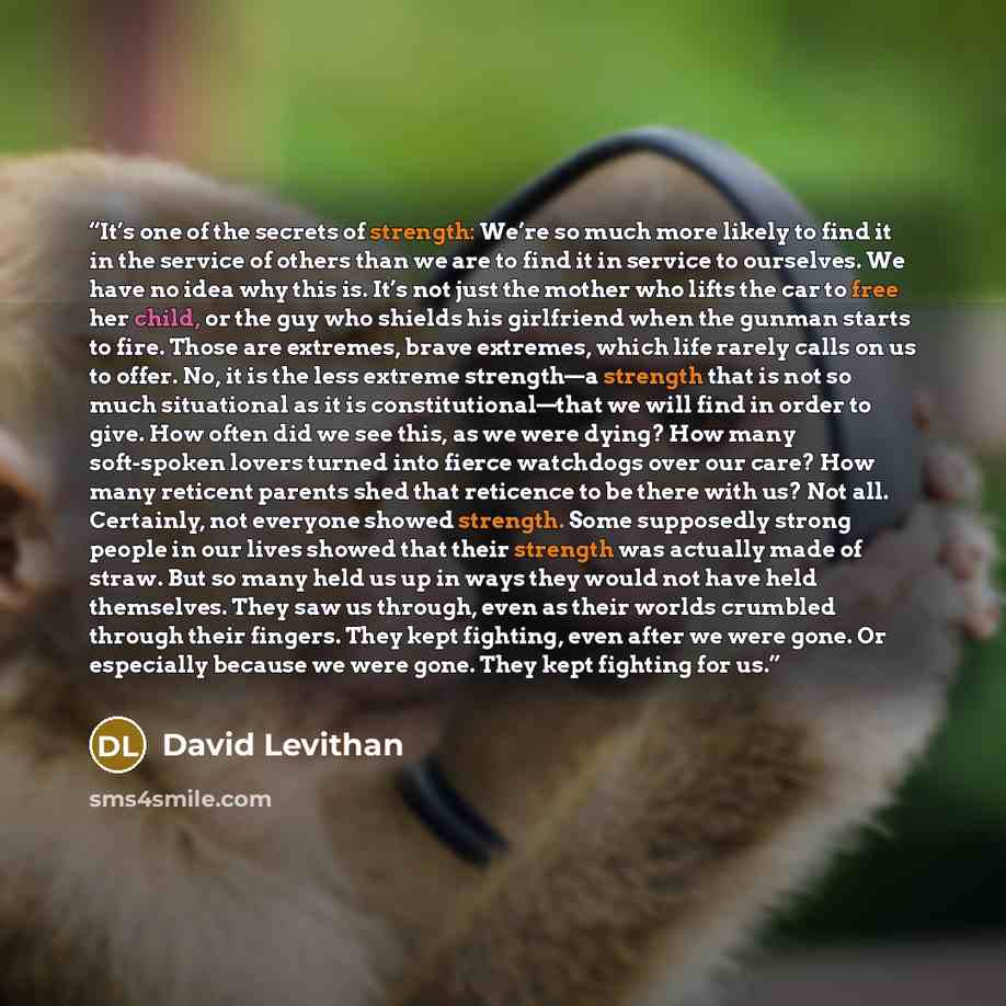 “It’s one of the secrets of strength: We’re so much more likely to find it in the service of others than we are to find it in service to ourselves. We have no idea why this is. It’s not just the mother who lifts the car to free her child, or the guy who shields his girlfriend when the gunman starts…” quote by David Levithan