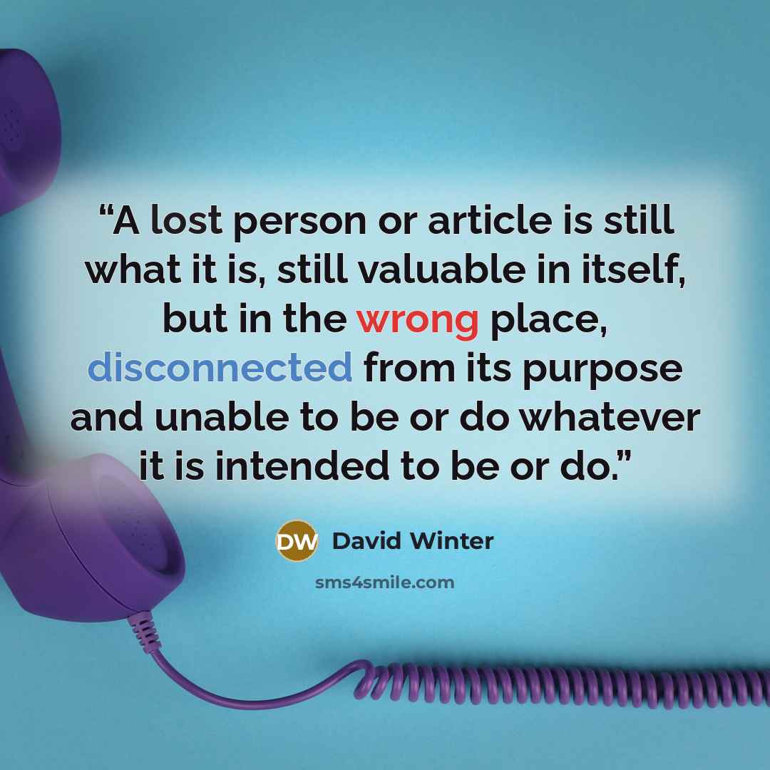 “A lost person or article is still what it is, still valuable in itself, but in the wrong place, disconnected from its purpose and unable to be or do whatever it is intended to be or do.” quote by David Winter