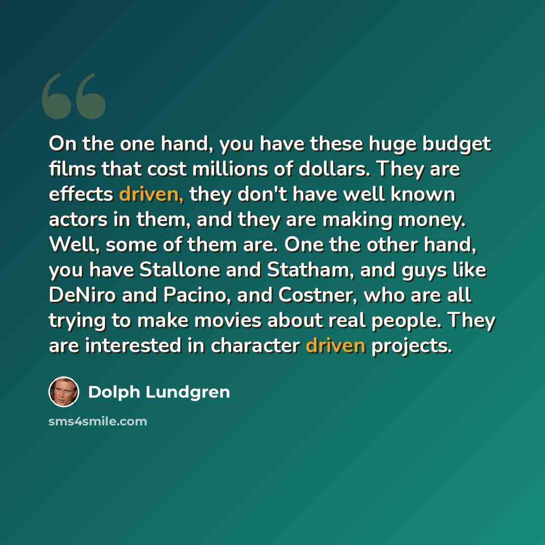“On the one hand, you have these huge budget films that cost millions of dollars. They are effects driven, they don't have well known actors in them, and they are making money. Well, some of them are. One the other hand, you have Stallone and Statham, and guys like DeNiro and Pacino, and Costner…” quote by Dolph Lundgren