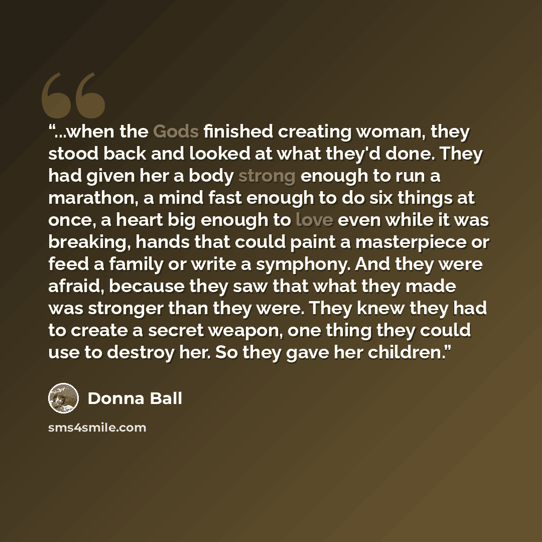 “...when the Gods finished creating woman, they stood back and looked at what they'd done. They had given her a body strong enough to run a marathon, a mind fast enough to do six things at once, a heart big enough to love even while it was breaking, hands that could paint a masterpiece or feed a…” quote by Donna Ball