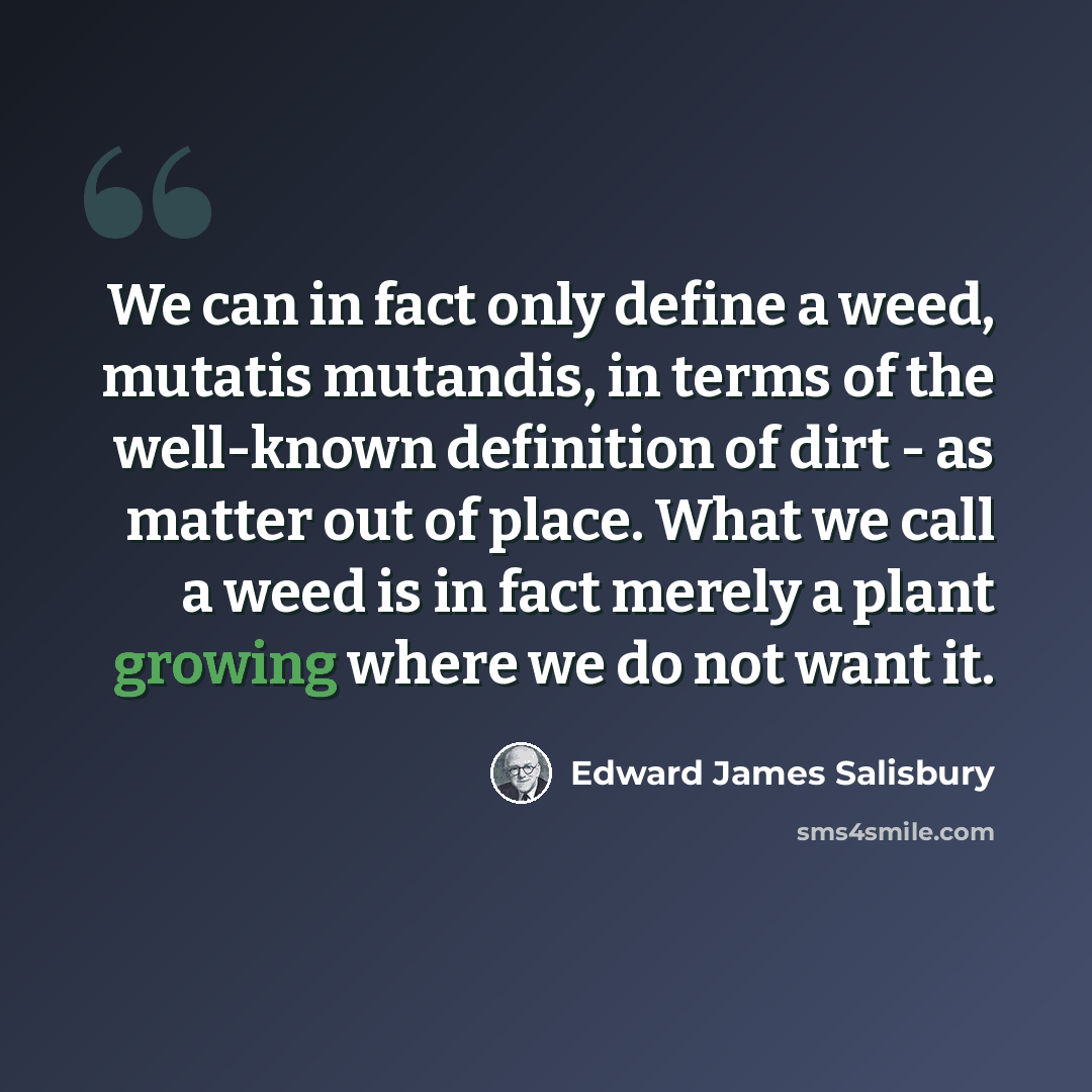 “We can in fact only define a weed, mutatis mutandis, in terms of the well-known definition of dirt - as matter out of place. What we call a weed is in fact merely a plant growing where we do not want it.” quote by Edward James Salisbury