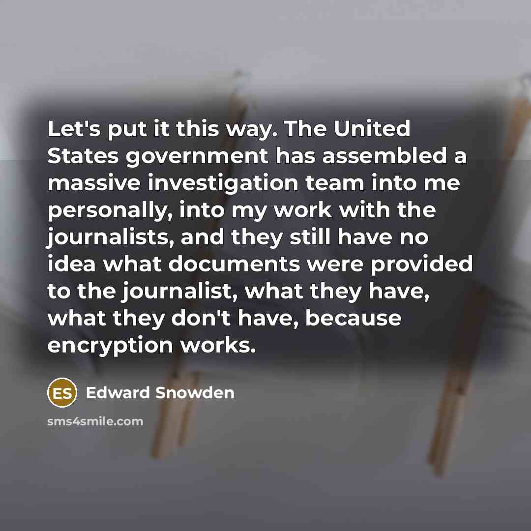 “Let's put it this way. The United States government has assembled a massive investigation team into me personally, into my work with the journalists, and they still have no idea what documents were provided to the journalist, what they have, what they don't have, because encryption works.” quote by Edward Snowden