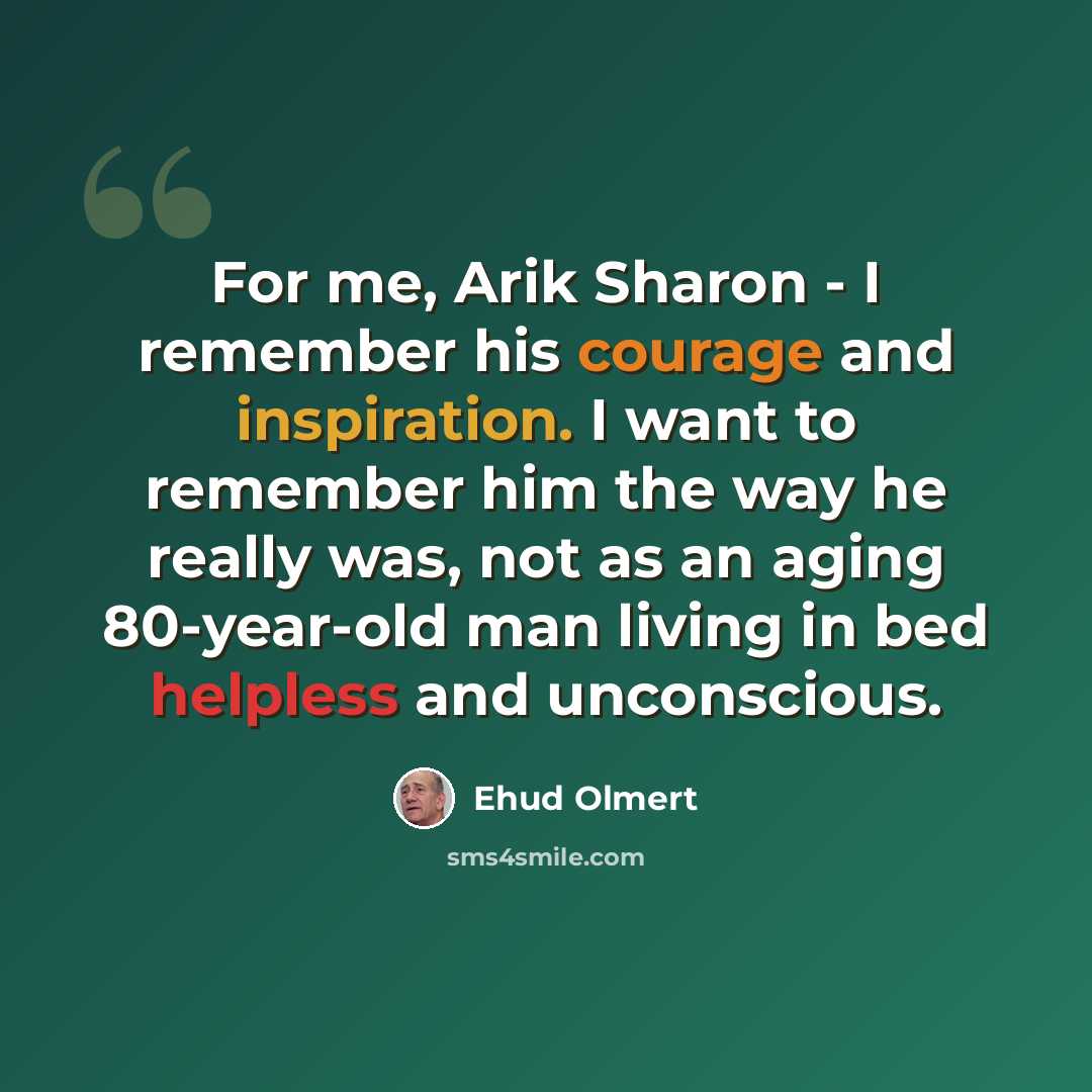 “For me, Arik Sharon - I remember his courage and inspiration. I want to remember him the way he really was, not as an aging 80-year-old man living in bed helpless and unconscious.” quote by Ehud Olmert