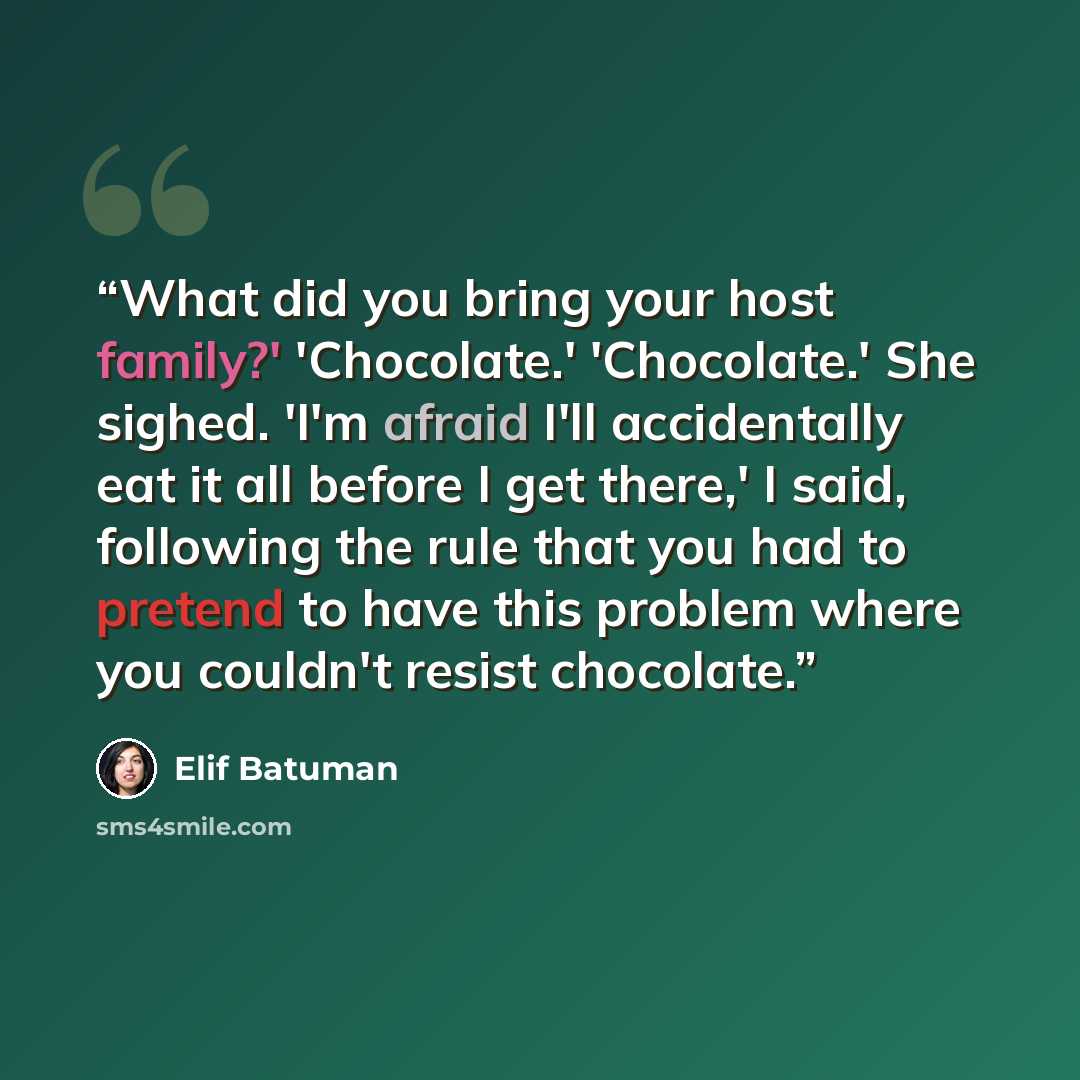 “What did you bring your host family?' 'Chocolate.' 'Chocolate.' She sighed. 'I'm afraid I'll accidentally eat it all before I get there,' I said, following the rule that you had to pretend to have this problem where you couldn't resist chocolate.” quote by Elif Batuman