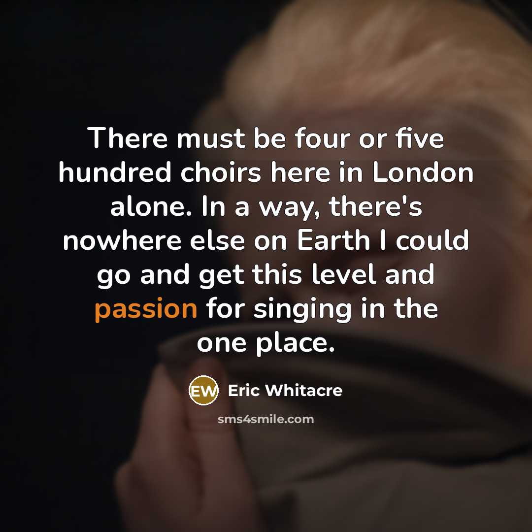 “There must be four or five hundred choirs here in London alone. In a way, there's nowhere else on Earth I could go and get this level and passion for singing in the one place.” quote by Eric Whitacre
