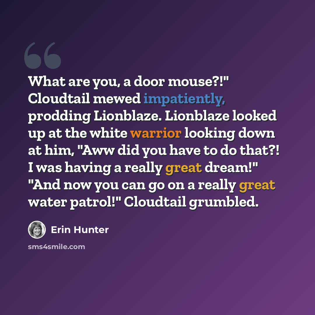 “What are you, a door mouse?!" Cloudtail mewed impatiently, prodding Lionblaze. Lionblaze looked up at the white warrior looking down at him, "Aww did you have to do that?! I was having a really great dream!" "And now you can go on a really great water patrol!" Cloudtail grumbled.” quote by Erin Hunter