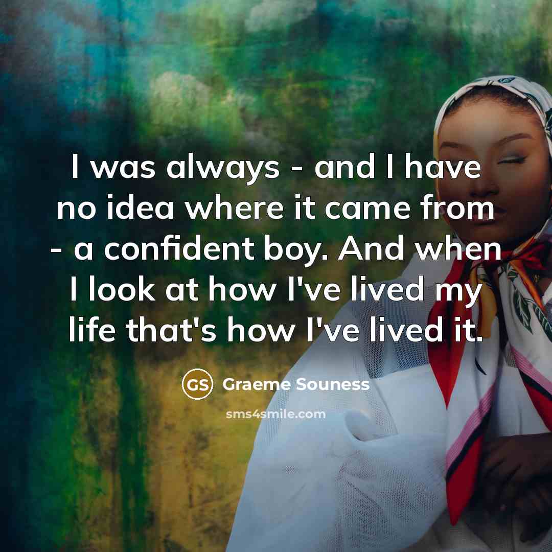 “I was always - and I have no idea where it came from - a confident boy. And when I look at how I've lived my life that's how I've lived it.” quote by Graeme Souness