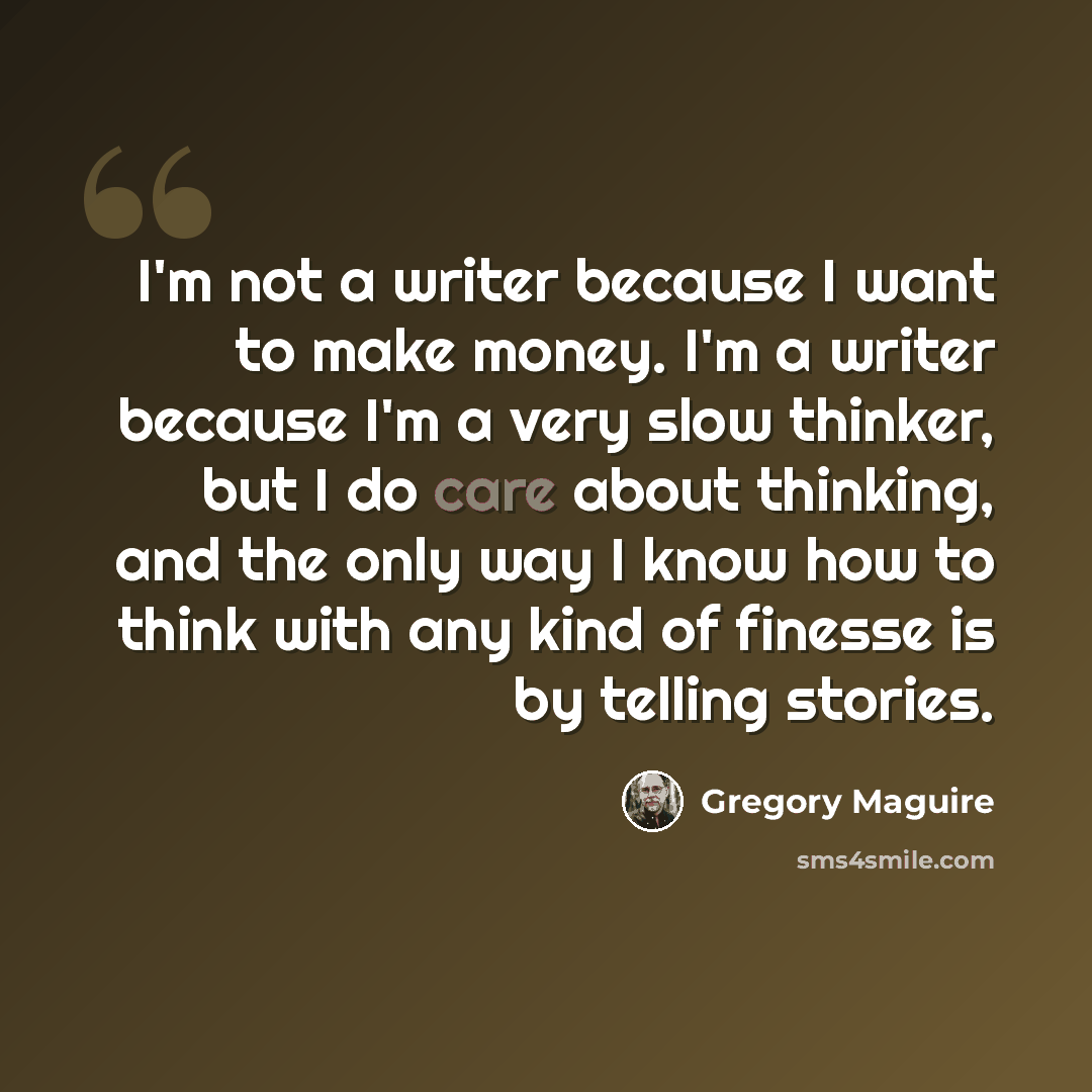 “I'm not a writer because I want to make money. I'm a writer because I'm a very slow thinker, but I do care about thinking, and the only way I know how to think with any kind of finesse is by telling stories.” quote by Gregory Maguire