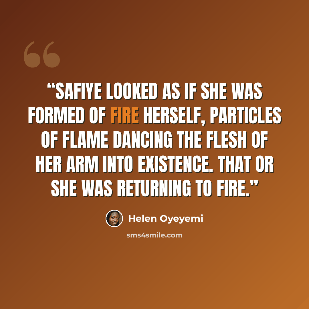 “Safiye looked as if she was formed of fire herself, particles of flame dancing the flesh of her arm into existence. That or she was returning to fire.” quote by Helen Oyeyemi