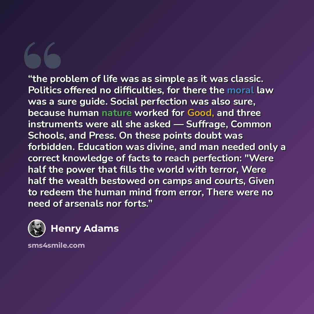 “the problem of life was as simple as it was classic. Politics offered no difficulties, for there the moral law was a sure guide. Social perfection was also sure, because human nature worked for Good, and three instruments were all she asked — Suffrage, Common Schools, and Press. On these points…” quote by Henry Adams