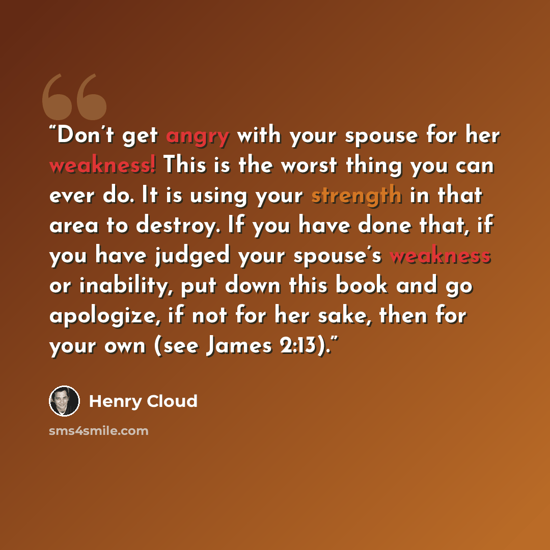 “Don’t get angry with your spouse for her weakness! This is the worst thing you can ever do. It is using your strength in that area to destroy. If you have done that, if you have judged your spouse’s weakness or inability, put down this book and go apologize, if not for her sake, then for your own…” quote by Henry Cloud