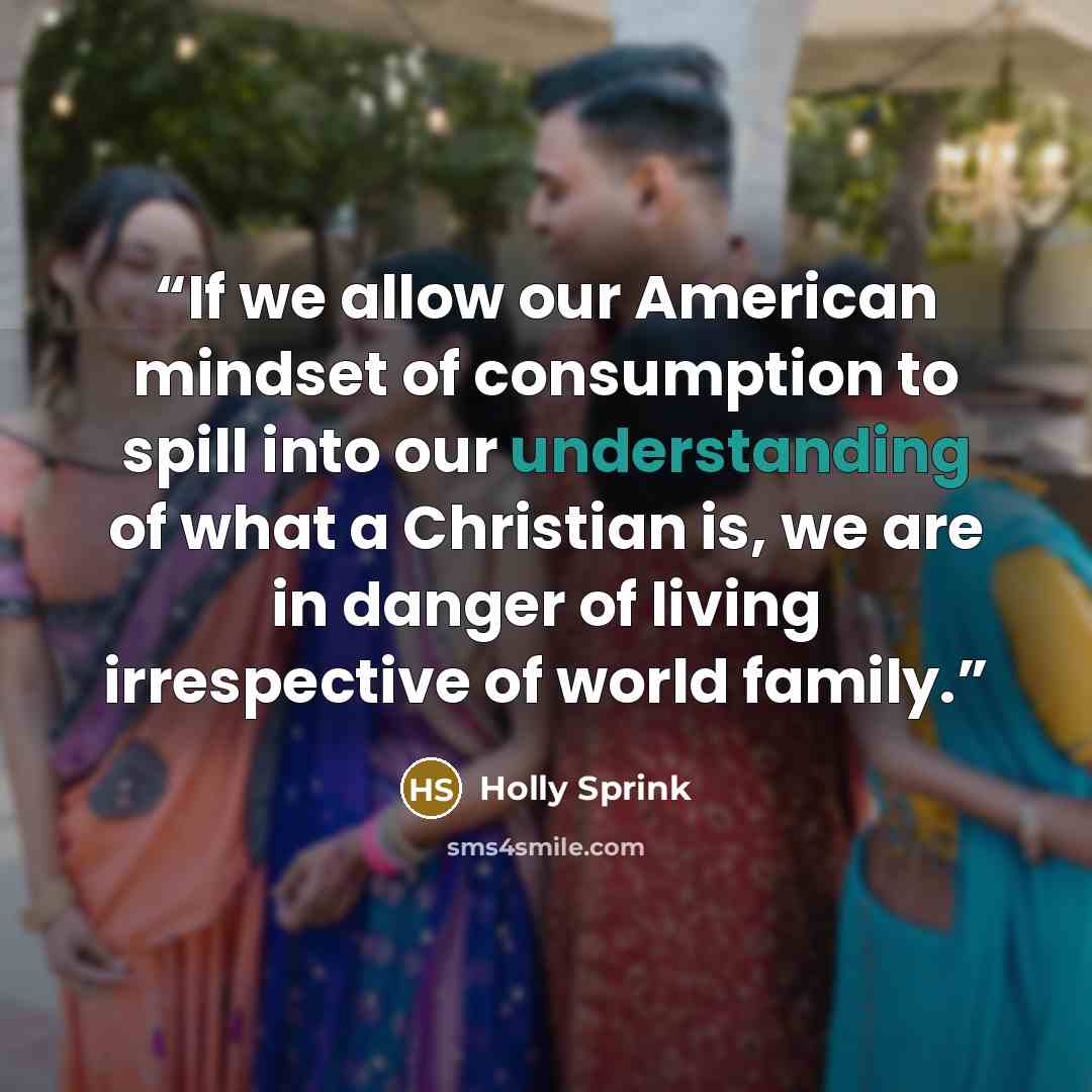 “If we allow our American mindset of consumption to spill into our understanding of what a Christian is, we are in danger of living irrespective of world family.” quote by Holly Sprink