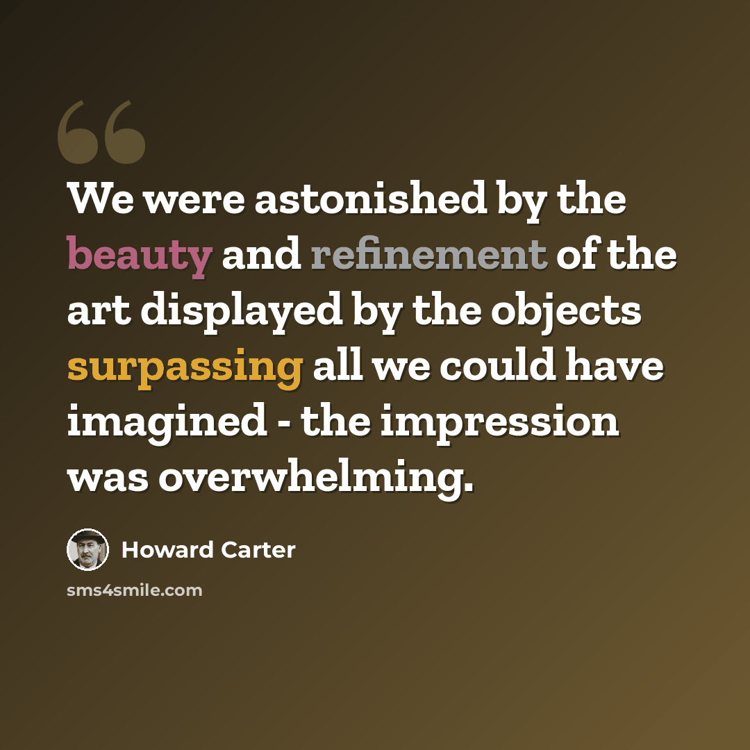 “We were astonished by the beauty and refinement of the art displayed by the objects surpassing all we could have imagined - the impression was overwhelming.” quote by Howard Carter