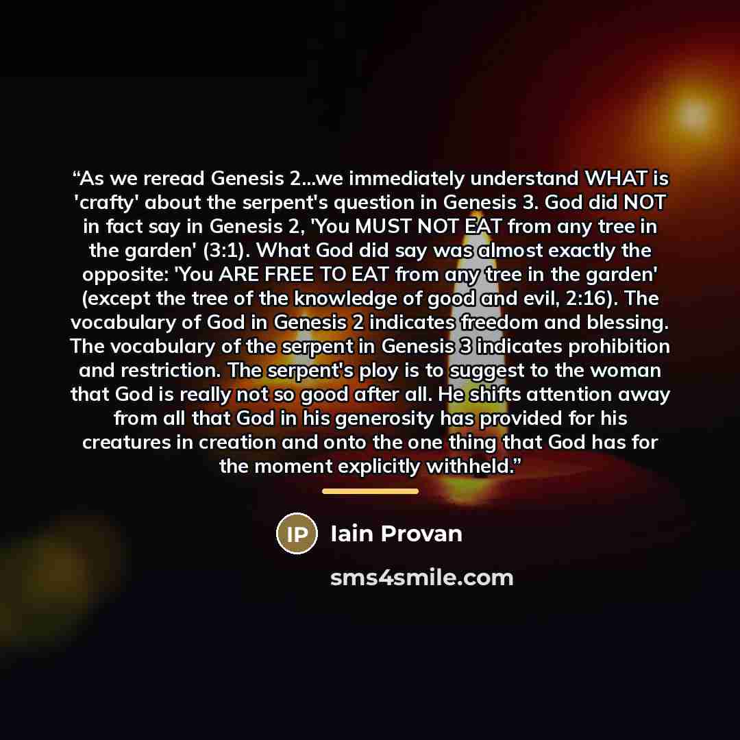 “As we reread Genesis 2...we immediately understand WHAT is 'crafty' about the serpent's question in Genesis 3. God did NOT in fact say in Genesis 2, 'You MUST NOT EAT from any tree in the garden' (3:1). What God did say was almost exactly the opposite: 'You ARE FREE TO EAT from any tree in the…” quote by Iain Provan