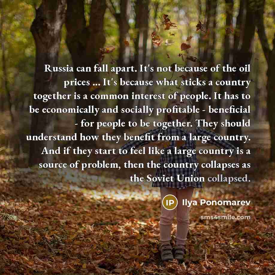 “Russia can fall apart. It's not because of the oil prices ... It's because what sticks a country together is a common interest of people. It has to be economically and socially profitable - beneficial - for people to be together. They should understand how they benefit from a large country. And if…” quote by Ilya Ponomarev
