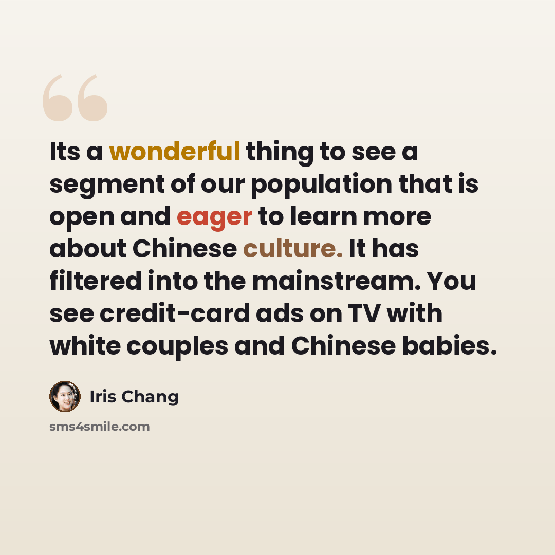 “Its a wonderful thing to see a segment of our population that is open and eager to learn more about Chinese culture. It has filtered into the mainstream. You see credit-card ads on TV with white couples and Chinese babies.” quote by Iris Chang