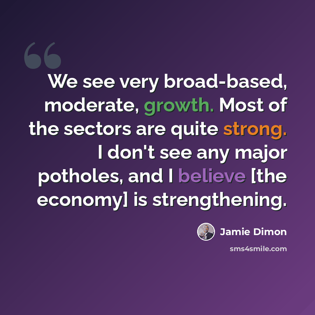 “We see very broad-based, moderate, growth. Most of the sectors are quite strong. I don't see any major potholes, and I believe [the economy] is strengthening.” quote by Jamie Dimon