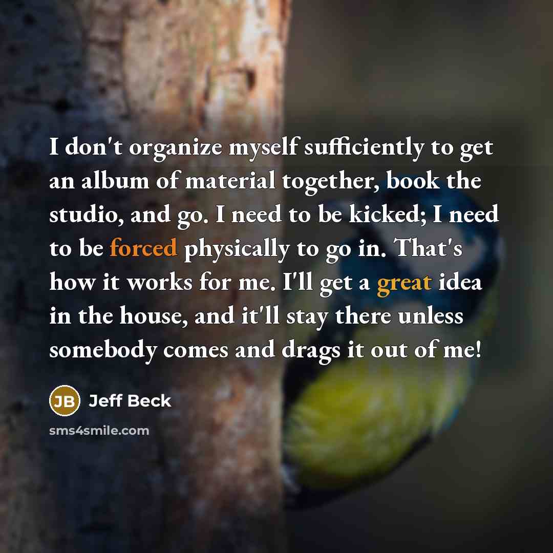 “I don't organize myself sufficiently to get an album of material together, book the studio, and go. I need to be kicked; I need to be forced physically to go in. That's how it works for me. I'll get a great idea in the house, and it'll stay there unless somebody comes and drags it out of me!” quote by Jeff Beck