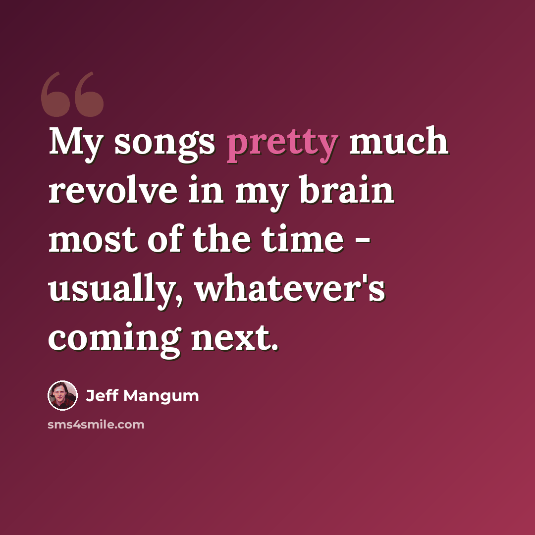 “My songs pretty much revolve in my brain most of the time - usually, whatever's coming next.” quote by Jeff Mangum